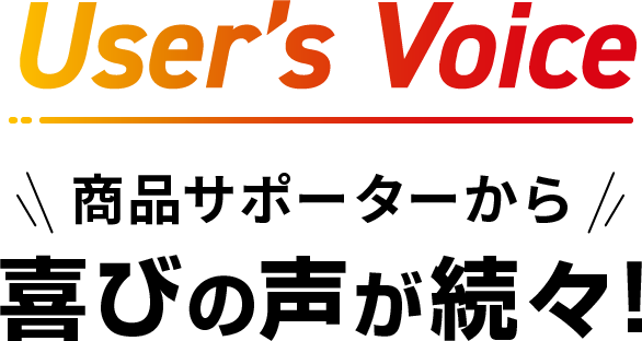 User’s Voice　商品サポーターから喜びの声が続々！